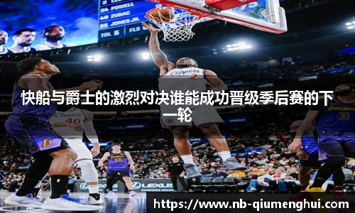 快船与爵士的激烈对决谁能成功晋级季后赛的下一轮