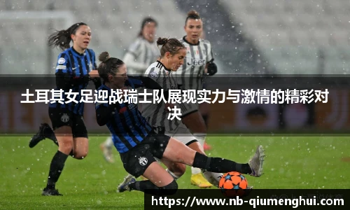 土耳其女足迎战瑞士队展现实力与激情的精彩对决